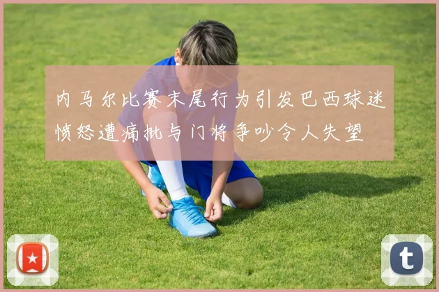 内马尔比赛末尾行为引发巴西球迷愤怒遭痛批与门将争吵令人失望