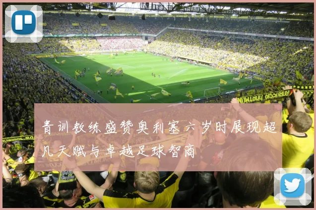 青训教练盛赞奥利塞六岁时展现超凡天赋与卓越足球智商