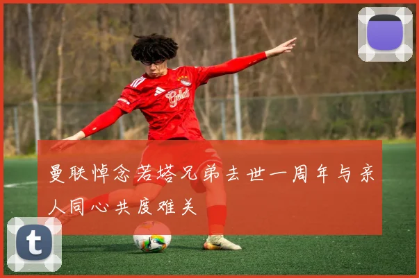 曼联悼念若塔兄弟去世一周年与亲人同心共度难关