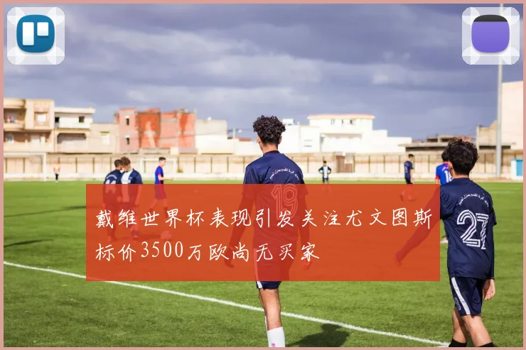 戴维世界杯表现引发关注尤文图斯标价3500万欧尚无买家