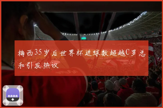 梅西35岁后世界杯进球数超越C罗总和引发热议