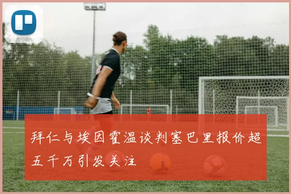 拜仁与埃因霍温谈判塞巴里报价超五千万引发关注