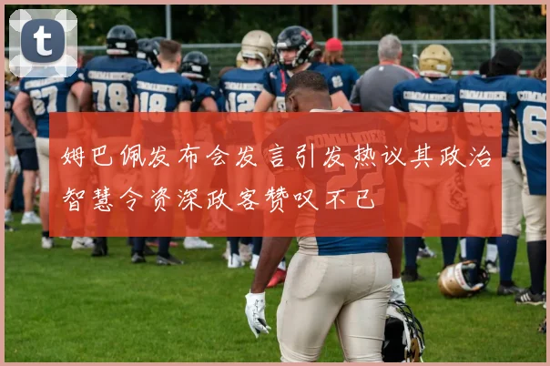 姆巴佩发布会发言引发热议其政治智慧令资深政客赞叹不已