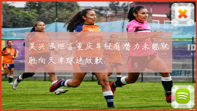 吴兴涵坦言重庆年轻有潜力未能取胜向天津球迷致歉
