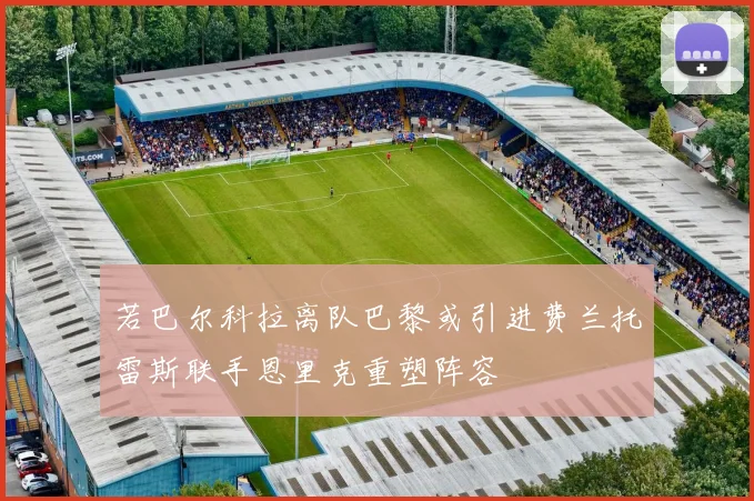 若巴尔科拉离队巴黎或引进费兰托雷斯联手恩里克重塑阵容
