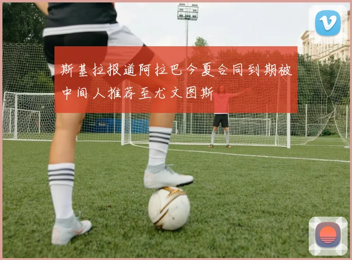 斯基拉报道阿拉巴今夏合同到期被中间人推荐至尤文图斯