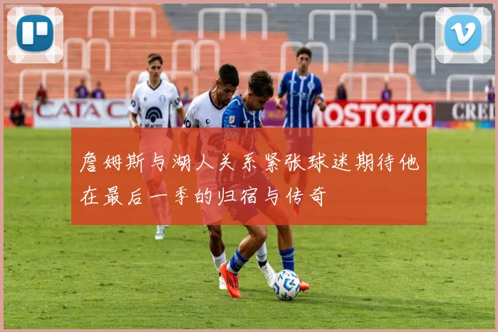 詹姆斯与湖人关系紧张球迷期待他在最后一季的归宿与传奇
