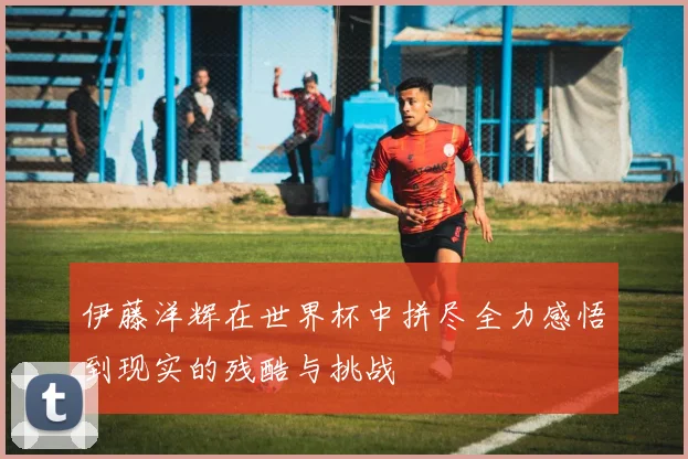 伊藤洋辉在世界杯中拼尽全力感悟到现实的残酷与挑战