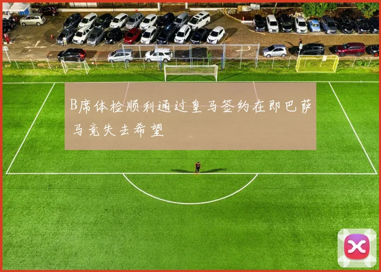 B席体检顺利通过皇马签约在即巴萨马竞失去希望