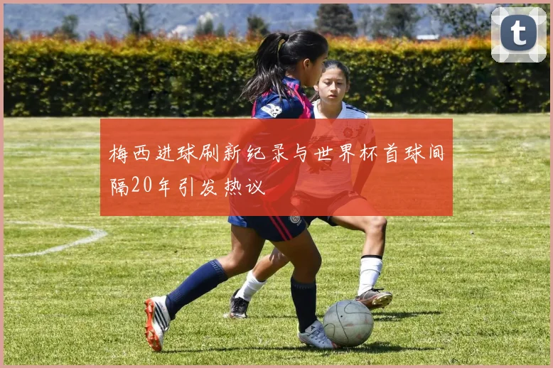 梅西进球刷新纪录与世界杯首球间隔20年引发热议