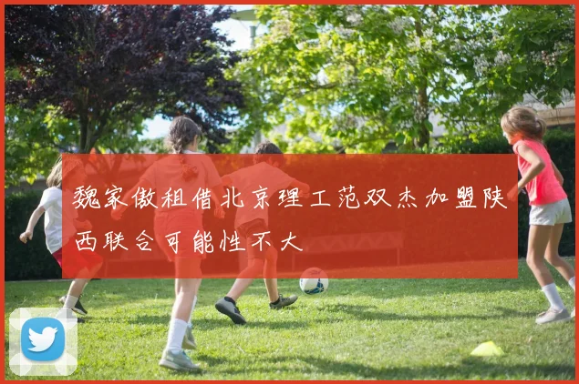 魏家傲租借北京理工范双杰加盟陕西联合可能性不大