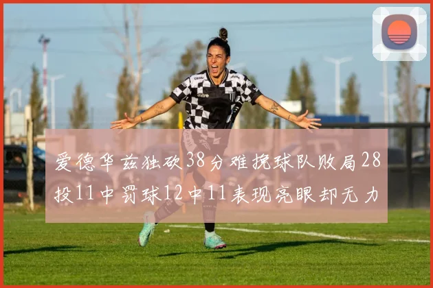 爱德华兹独砍38分难挽球队败局28投11中罚球12中11表现亮眼却无力回天